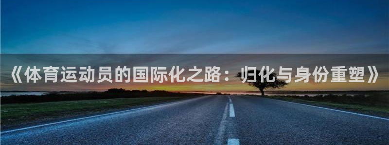 五星体育王政哪里人：《体育运动员的国际化之路：归化与身份重塑》